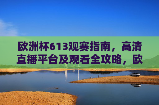 欧洲杯613观赛指南,高清直播平台及观看全攻略,欧洲杯613观赛指南,高清直播平台全攻略 欧洲杯613观赛指南,高清直播平台及观看全攻略,欧洲杯613观赛指南,高清直播平台全攻略