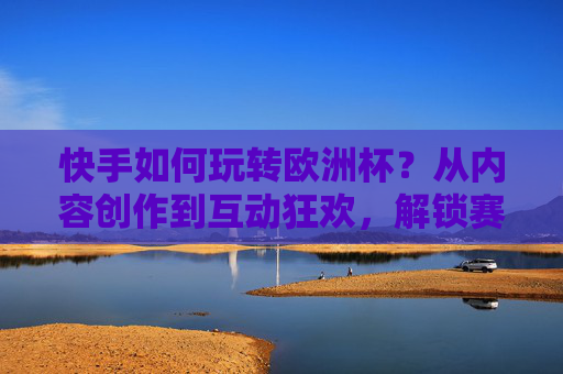 快手如何玩转欧洲杯？从内容创作到互动狂欢，解锁赛事全场景体验，快手玩转欧洲杯，从内容创作到互动狂欢，解锁全场景赛事体验