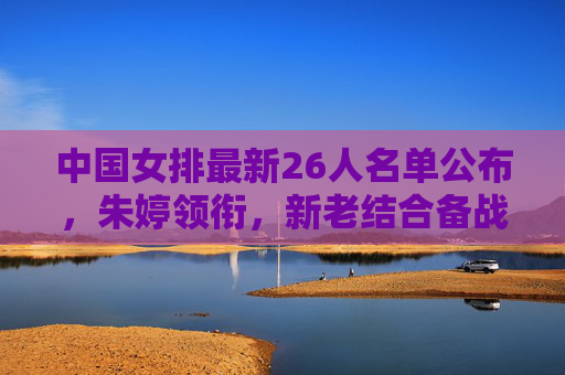 中国女排最新26人名单公布,朱婷领衔,新老结合备战关键赛事,中国女排最新26人名单,朱婷领衔新老结合备战关键赛事 中国女排最新26人名单公布,朱婷领衔,新老结合备战关键赛事,中国女排最新26人名单,朱婷领衔新老结合备战关键赛事