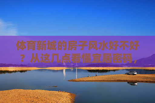 体育新城的房子风水好不好？从这几点看懂宜居密码，体育新城房子风水解析，解锁宜居密码