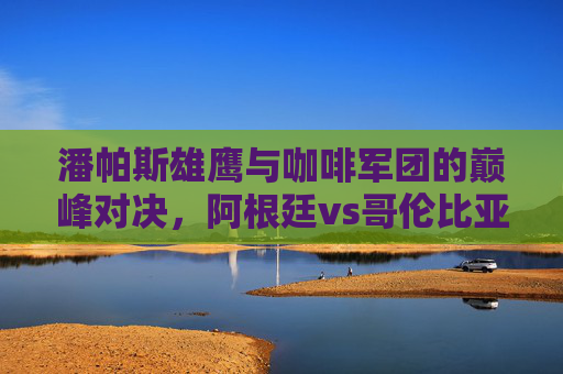 潘帕斯雄鹰与咖啡军团的巅峰对决，阿根廷vs哥伦比亚，一场南美足球的盛宴，潘帕斯雄鹰与咖啡军团，南美足球巅峰对决