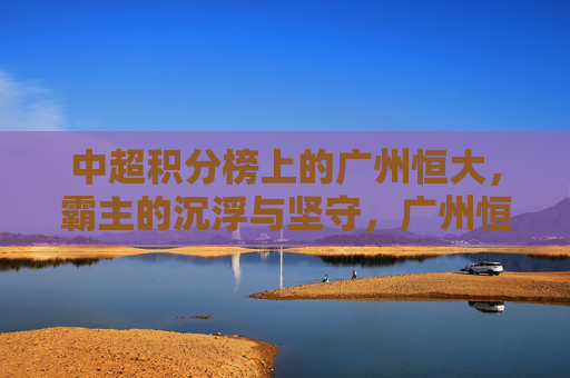 中超积分榜上的广州恒大，霸主的沉浮与坚守，广州恒大，中超霸主的沉浮与坚守