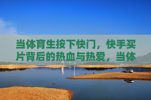 当体育生按下快门，快手买片背后的热血与热爱，当体育生按下快门，快手买片背后的热血与热爱