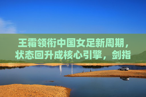 王霜领衔中国女足新周期，状态回升成核心引擎，剑指亚洲杯与奥运会资格，王霜状态回升领衔女足新周期 剑指亚洲杯与奥运资格