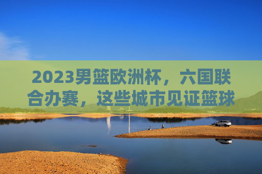 2023男篮欧洲杯，六国联合办赛，这些城市见证篮球激情，2023男篮欧洲杯，六国联办，城市点燃篮球激情