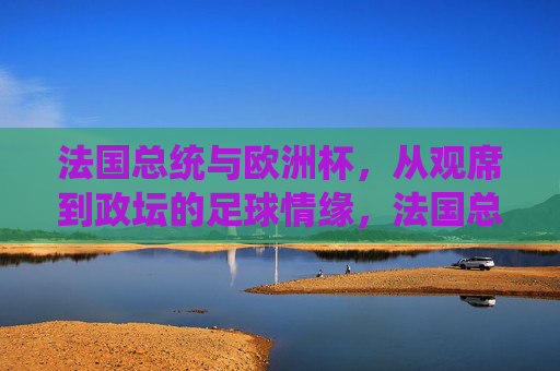 法国总统与欧洲杯,从观席到政坛的足球情缘,法国总统的足球情缘,从欧洲杯观席到政坛 法国总统与欧洲杯,从观席到政坛的足球情缘,法国总统的足球情缘,从欧洲杯观席到政坛