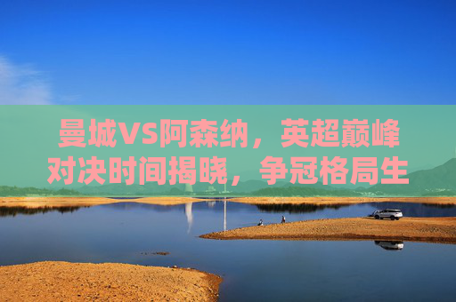 曼城VS阿森纳,英超巅峰对决时间揭晓,争冠格局生死战即将上演,曼城VS阿森纳,英超巅峰对决,争冠生死战 曼城VS阿森纳,英超巅峰对决时间揭晓,争冠格局生死战即将上演,曼城VS阿森纳,英超巅峰对决,争冠生死战