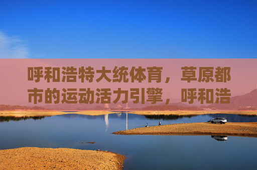 呼和浩特大统体育,草原都市的运动活力引擎,呼和浩特大统体育,草原都市的运动活力引擎 呼和浩特大统体育,草原都市的运动活力引擎,呼和浩特大统体育,草原都市的运动活力引擎