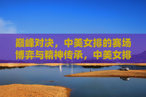 巅峰对决，中美女排的赛场博弈与精神传承，中美女排巅峰对决，赛场博弈与精神传承