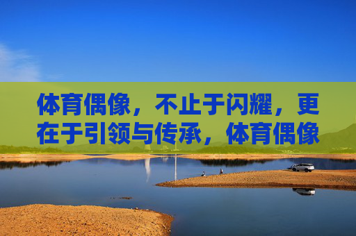 体育偶像,不止于闪耀,更在于引领与传承,体育偶像,不止闪耀,更在引领与传承 体育偶像,不止于闪耀,更在于引领与传承,体育偶像,不止闪耀,更在引领与传承