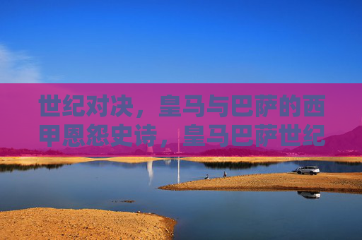 世纪对决，皇马与巴萨的西甲恩怨史诗，皇马巴萨世纪对决，西甲恩怨史诗