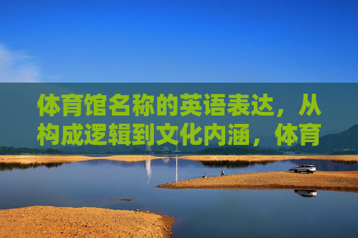 体育馆名称的英语表达,从构成逻辑到文化内涵,体育馆名称英语表达的构成逻辑与文化内涵 体育馆名称的英语表达,从构成逻辑到文化内涵,体育馆名称英语表达的构成逻辑与文化内涵