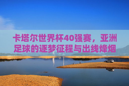 卡塔尔世界杯40强赛，亚洲足球的逐梦征程与出线烽烟，卡塔尔世界杯40强赛，亚洲足球的逐梦烽烟