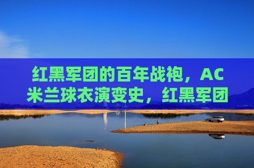 红黑军团的百年战袍，AC米兰球衣演变史，红黑军团百年战袍，AC米兰球衣演变史