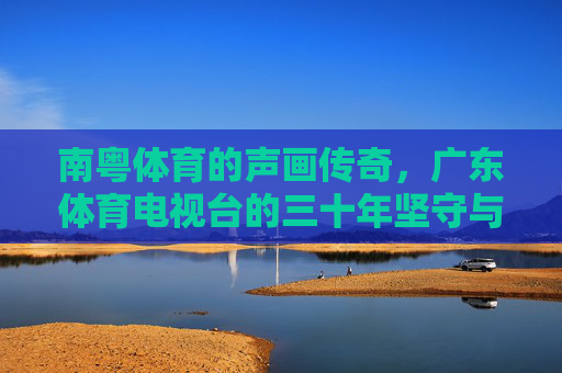 南粤体育的声画传奇，广东体育电视台的三十年坚守与突围，广东体育电视台，南粤体育三十年的声画坚守与突围
