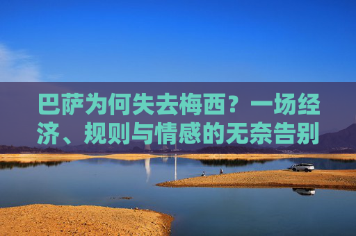 巴萨为何失去梅西?一场经济、规则与情感的无奈告别,巴萨失去梅西,经济、规则与情感的无奈告别 巴萨为何失去梅西?一场经济、规则与情感的无奈告别,巴萨失去梅西,经济、规则与情感的无奈告别