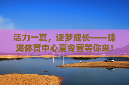 活力一夏，逐梦成长——珠海体育中心夏令营等你来！活力一夏，逐梦成长——珠海体育中心夏令营