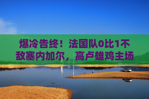 爆冷告终!法国队0比1不敌塞内加尔,高卢雄鸡主场折戟非洲劲旅,爆冷!法国队主场0-1不敌塞内加尔 爆冷告终!法国队0比1不敌塞内加尔,高卢雄鸡主场折戟非洲劲旅,爆冷!法国队主场0-1不敌塞内加尔