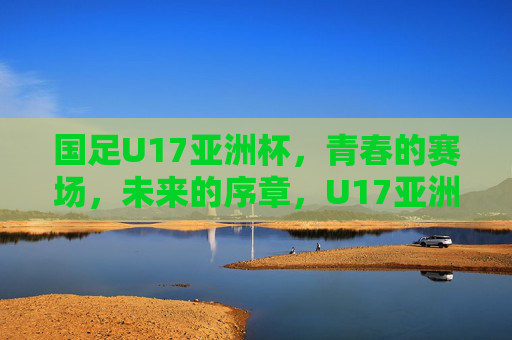 国足U17亚洲杯,青春的赛场,未来的序章,U17亚洲杯,青春赛场,未来序章 国足U17亚洲杯,青春的赛场,未来的序章,U17亚洲杯,青春赛场,未来序章