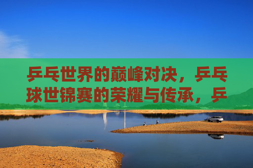 乒乓世界的巅峰对决，乒乓球世锦赛的荣耀与传承，乒乓巅峰对决，世锦赛的荣耀传承