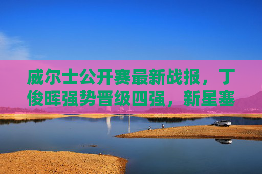 威尔士公开赛最新战报，丁俊晖强势晋级四强，新星塞尔比止步，中国军团三将突围，威尔士公开赛，丁俊晖强势晋级四强，中国军团三将突围