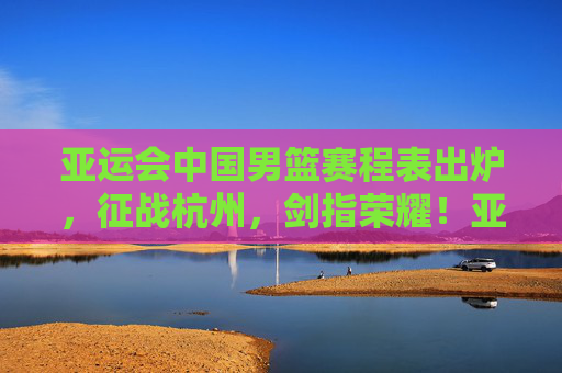 亚运会中国男篮赛程表出炉,征战杭州,剑指荣耀!亚运会中国男篮赛程出炉 杭州剑指荣耀 亚运会中国男篮赛程表出炉,征战杭州,剑指荣耀!亚运会中国男篮赛程出炉 杭州剑指荣耀