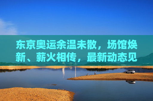 东京奥运余温未散，场馆焕新、薪火相传，最新动态见证体育精神延续，东京奥运余温续燃，场馆焕新薪火传，体育精神延续