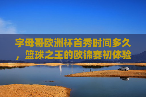字母哥欧洲杯首秀时间多久,篮球之王的欧锦赛初体验,字母哥欧洲杯首秀时长,篮球之王的欧锦赛初体验 字母哥欧洲杯首秀时间多久,篮球之王的欧锦赛初体验,字母哥欧洲杯首秀时长,篮球之王的欧锦赛初体验