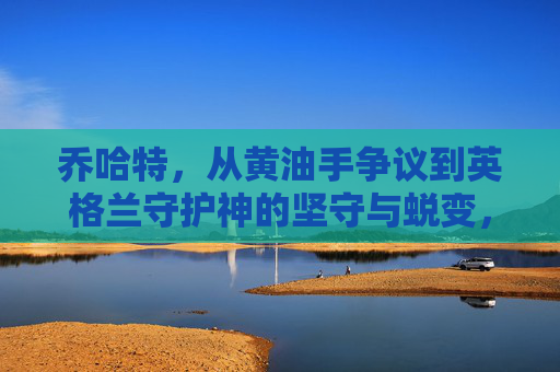 乔哈特，从黄油手争议到英格兰守护神的坚守与蜕变，乔·哈特，从黄油手争议到英格兰守护神的坚守与蜕变