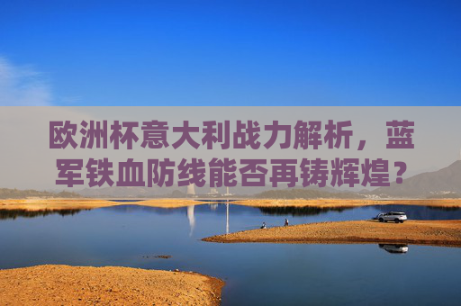 欧洲杯意大利战力解析，蓝军铁血防线能否再铸辉煌？欧洲杯意大利战力解析，蓝军铁血防线能否再铸辉煌？