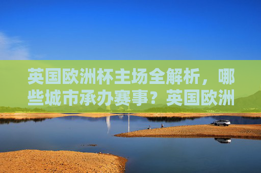 英国欧洲杯主场全解析，哪些城市承办赛事？英国欧洲杯主场全解析，赛事承办城市一览