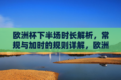 欧洲杯下半场时长解析,常规与加时的规则详解,欧洲杯下半场时长与常规加时规则详解 欧洲杯下半场时长解析,常规与加时的规则详解,欧洲杯下半场时长与常规加时规则详解