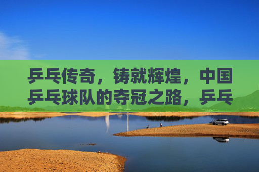 乒乓传奇,铸就辉煌,中国乒乓球队的夺冠之路,乒乓传奇铸辉煌,中国乒乓球队夺冠之路 乒乓传奇,铸就辉煌,中国乒乓球队的夺冠之路,乒乓传奇铸辉煌,中国乒乓球队夺冠之路