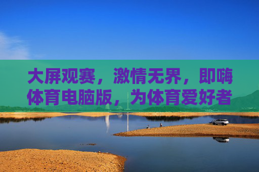 大屏观赛，激情无界，即嗨体育电脑版，为体育爱好者打造沉浸式体验，即嗨体育电脑版，大屏沉浸，观赛激情无界
