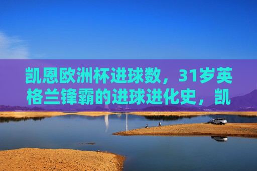 凯恩欧洲杯进球数,31岁英格兰锋霸的进球进化史,凯恩,31岁英格兰锋霸的欧洲杯进球进化史 凯恩欧洲杯进球数,31岁英格兰锋霸的进球进化史,凯恩,31岁英格兰锋霸的欧洲杯进球进化史