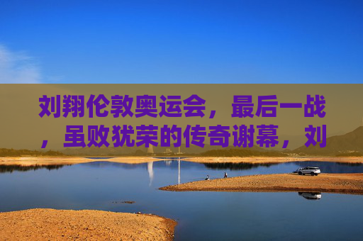 刘翔伦敦奥运会，最后一战，虽败犹荣的传奇谢幕，刘翔伦敦奥运最后一战，传奇谢幕，虽败犹荣