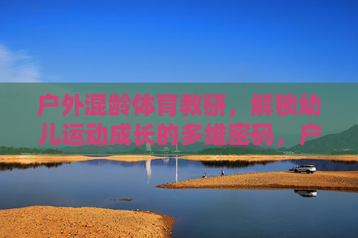 户外混龄体育教研，解锁幼儿运动成长的多维密码，户外混龄教研，解锁幼儿运动成长的多维密码