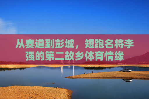从赛道到彭城,短跑名将李强的第二故乡体育情缘 从赛道到彭城,短跑名将李强的第二故乡体育情缘