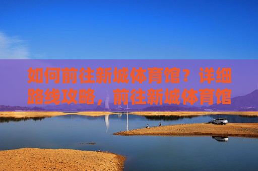 如何前往新城体育馆？详细路线攻略，前往新城体育馆，详细路线攻略