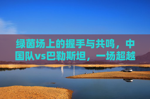 绿茵场上的握手与共鸣,中国队vs巴勒斯坦,一场超越胜负的足球对话,中巴绿茵握手,超越胜负的足球对话 绿茵场上的握手与共鸣,中国队vs巴勒斯坦,一场超越胜负的足球对话,中巴绿茵握手,超越胜负的足球对话