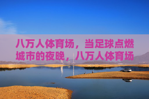 八万人体育场,当足球点燃城市的夜晚,八万人体育场,足球点燃城市之夜 八万人体育场,当足球点燃城市的夜晚,八万人体育场,足球点燃城市之夜