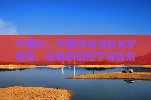 中国杯,中国男足迎战克罗地亚,在强敌镜照下寻找前行的光,中国杯男足战克罗地亚,强敌镜照下的前行之光 中国杯,中国男足迎战克罗地亚,在强敌镜照下寻找前行的光,中国杯男足战克罗地亚,强敌镜照下的前行之光