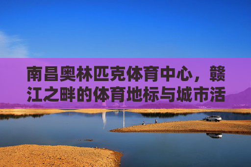 南昌奥林匹克体育中心,赣江之畔的体育地标与城市活力,南昌奥林匹克体育中心,赣江之畔的体育地标与城市活力 南昌奥林匹克体育中心,赣江之畔的体育地标与城市活力,南昌奥林匹克体育中心,赣江之畔的体育地标与城市活力
