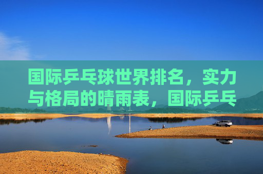 国际乒乓球世界排名,实力与格局的晴雨表,国际乒乓球世界排名,实力与格局的晴雨表 国际乒乓球世界排名,实力与格局的晴雨表,国际乒乓球世界排名,实力与格局的晴雨表
