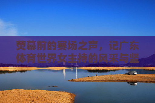 荧幕前的赛场之声,记广东体育世界女主持的风采与坚守,广东体育女主持,赛场之声里的坚守与风采 荧幕前的赛场之声,记广东体育世界女主持的风采与坚守,广东体育女主持,赛场之声里的坚守与风采