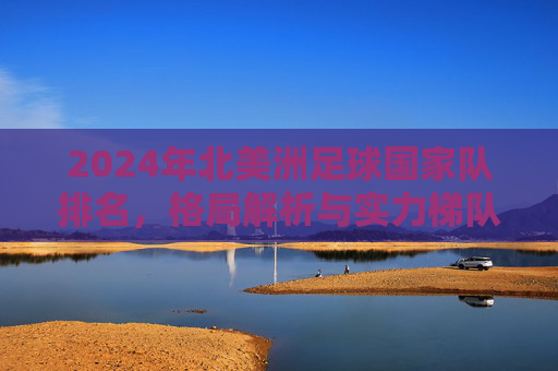 2024年北美洲足球国家队排名,格局解析与实力梯队,2024年北美洲足球国家队排名,格局解析与实力梯队 2024年北美洲足球国家队排名,格局解析与实力梯队,2024年北美洲足球国家队排名,格局解析与实力梯队