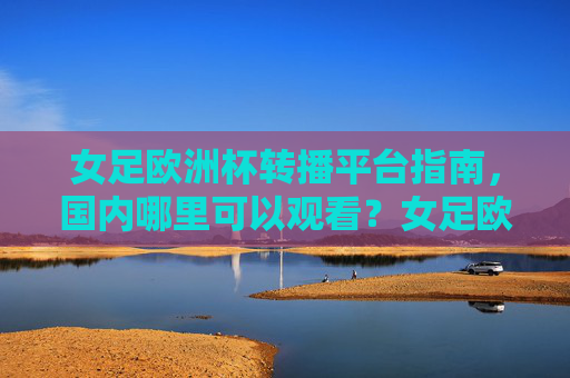 女足欧洲杯转播平台指南，国内哪里可以观看？女足欧洲杯国内转播平台指南