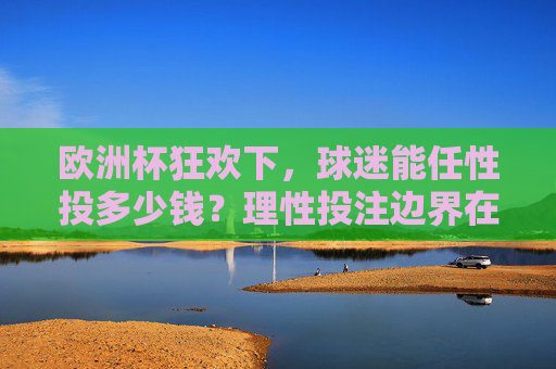 欧洲杯狂欢下,球迷能任性投多少钱?理性投注边界在哪?欧洲杯狂欢,球迷投注的任性与理性边界 欧洲杯狂欢下,球迷能任性投多少钱?理性投注边界在哪?欧洲杯狂欢,球迷投注的任性与理性边界