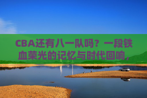 CBA还有八一队吗？一段铁血荣光的记忆与时代回响，CBA八一记忆，铁血荣光的时代回响