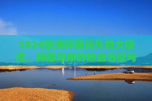 2024欧洲杯赛场外的太极虎,韩国足球的热血远征与文化共鸣,2024欧洲杯赛场外,太极虎的热血远征与文化共鸣 2024欧洲杯赛场外的太极虎,韩国足球的热血远征与文化共鸣,2024欧洲杯赛场外,太极虎的热血远征与文化共鸣